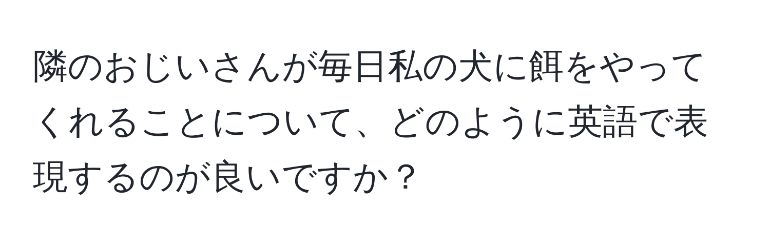 隣のおじいさんが毎日私の犬に餌をやってくれることについて、どのように英語で表現するのが良いですか？