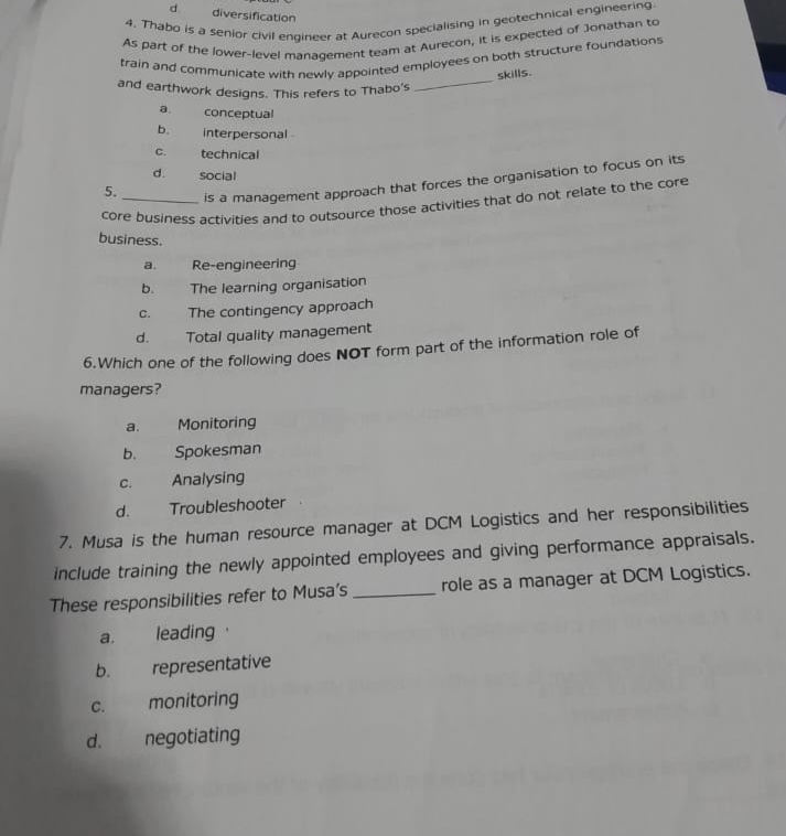 d diversification
4. Thabo is a senior civil engineer at Aurecon specialising in geotechnical engineering
As part of the lower-level management team at Aurecon, it is expected of Jonathan to
train and communicate with newly appointed employees on both structure foundations
skills.
and earthwork designs. This refers to Thabo's
_
a conceptual
b. interpersonal
C. technical
d. social
5._ is a management approach that forces the organisation to focus on its
core business activities and to outsource those activities that do not relate to the core
business.
a. Re-engineering
b. The learning organisation
c. The contingency approach
d. Total quality management
6.Which one of the following does NOT form part of the information role of
managers?
a. Monitoring
b. Spokesman
C. Analysing
d. Troubleshooter
7. Musa is the human resource manager at DCM Logistics and her responsibilities
include training the newly appointed employees and giving performance appraisals.
These responsibilities refer to Musa’s _role as a manager at DCM Logistics.
a. leading
b. representative
C. monitoring
d. negotiating