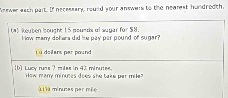 Answer each part. If necessary, round your answers to the nearest hundredth.
(a) Reuben bought 15 pounds of sugar for $8.
How many dollars did he pay per pound of sugar?
1.0 dollars per pound
(b) Lucy runs 7 miles in 42 minutes.
How many minutes does she take per mile?
0.170 minutes per mile