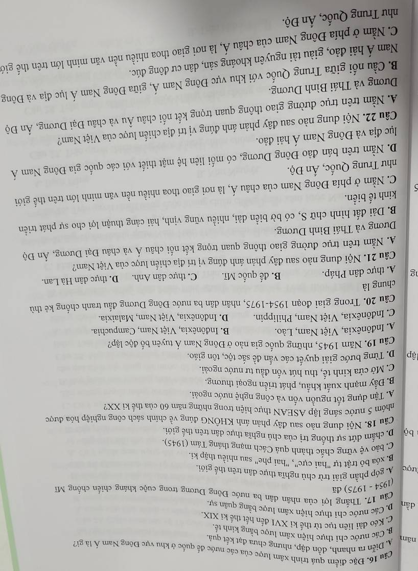 Đặc điểm quá trình xâm lược của các nước đế quốc ở khu vực Đông Nam Á là gi?
A. Diễn ra nhanh, dồn dập, nhưng chưa đạt kết quả.
năm B. Các nước chi thực hiện xâm lược bằng kinh tế.
C. Kéo dài liên tục từ thế kỉ XVI đến hết thế ki XIX.
D.Các nước chỉ thực hiện xâm lược bằng quân sự.
dần  Câu 17. Thắng lợi của nhân dân ba nước Đông Dương trong cuộc kháng chiến chống Mĩ
(1954 - 1975) đã
lược A. góp phần giải trừ chủ nghĩa thực dân trên thế giới
B. xóa bỏ trật tự "hai cực", "hai phe" sau nhiều thập ki.
C. bảo vệ vững chắc thành quả Cách mạng tháng Tám (1945)
bộ D. chấm dứt sự thống trị của chủ nghĩa thực dân trên thế giới.
Câu 18. Nội dung nào sau đây phản ánh KHÔNG đúng về chính sách công nghiệp hóa được
nhóm 5 nước sáng lập ASEAN thực hiện trong những năm 60 của thế ki XX?
A. Tận dụng tốt nguồn vốn và công nghệ nước ngoài.
B. Đẩy mạnh xuất khẩu, phát triển ngoại thương
C. Mở cửa kinh tế, thu hút vốn đầu tư nước ngoài.
lập D. Từng bước giải quyết các vấn đề sắc tộc, tôn giáo.
Câu 19. Năm 1945, những quốc gia nào ở Đông Nam Á tuyên bố độc lập?
A Indônêxia, Việt Nam, Lào. B. Indônêxia, Việt Nam, Campuchia.
C. Inđônêxia, Việt Nam, Philippin.  D. Inđônêxia, Việt Nam, Malaixia.
Câu 20. Trong giai đoạn 1954-1975, nhân dân ba nước Đông Dương đấu tranh chống kê thù
chung là
g A. thực dân Pháp. B. đế quốc Mĩ. C. thực dân Anh. D. thực dân Hà Lan.
Câu 21. Nội dung nào sau đây phản ánh đúng vị trí địa chiến lược của Việt Nam?
A. Nằm trên trục đường giao thông quan trọng kết nối châu Á và châu Đại Dương, Ấn Độ
Dương và Thái Bình Dương.
B. Dài đất hình chữ S, có bờ biển dài, nhiều vũng vịnh, hải cảng thuận lợi cho sự phát triển
kinh tế biển.

C. Nằm ở phía Đông Nam của châu Á, là nơi giao thoa nhiều nền văn minh lớn trên thế giới
như Trung Quốc, Ấn Độ.
D. Nằm trên bán đảo Đông Dương, có mối liên hệ mật thiết với các quốc gia Đông Nam Á
lục địa và Đông Nam Á hải đảo.
Câu 22. Nội dung nào sau đây phản ánh đúng vị trí địa chiến lược của Việt Nam?
A. Nằm trên trục đường giao thông quan trọng kết nối châu Âu và châu Đại Dương, Ấn Độ
Dương và Thái Bình Dương.
B. Cầu nổi giữa Trung Quốc với khu vực Đông Nam Á, giữa Đông Nam Á lục địa và Đông
Nam Á hải đảo, giàu tài nguyên khoáng sản, dân cư đông đúc.
C. Nằm ở phía Đông Nam của châu Á, là nơi giao thoa nhiều nền văn minh lớn trên thế giớ
như Trung Quốc, Ấn Độ.