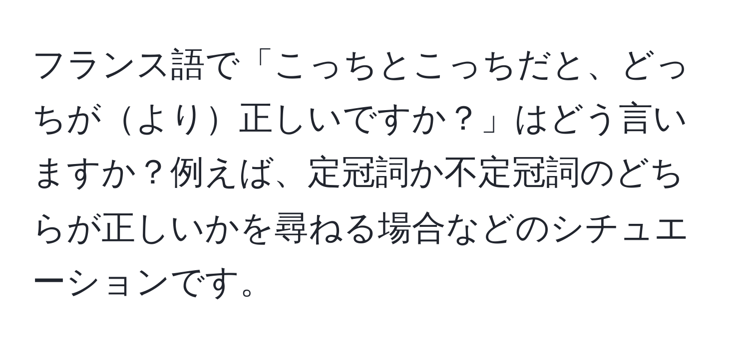 フランス語で「こっちとこっちだと、どっちがより正しいですか？」はどう言いますか？例えば、定冠詞か不定冠詞のどちらが正しいかを尋ねる場合などのシチュエーションです。