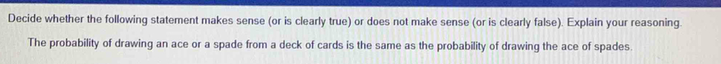 Decide whether the following statement makes sense (or is clearly true) or does not make sense (or is clearly false). Explain your reasoning. 
The probability of drawing an ace or a spade from a deck of cards is the same as the probability of drawing the ace of spades.