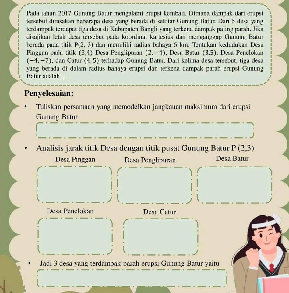 Pada tahun 2017 Gunung Batur mengalami erupsi kembali. Dimana dampak dari erupsi 
tersebut dirasakan beberapa desa yang berada di sekitar Gunung Batur. Dari 5 desa yang 
terdampak terdapat tiga desa di Kabupaten Bangli yang terkena dampak paling parah. Jika 
disajikan letak desa tersebut pada koordinat kartesius dan menganggap Gunung Batur 
berada pada titik P(2,3) dan memiliki radius bahaya 6 km. Tentukan kedudukan Desa 
Pinggan pada titik (3,4) Desa Penglipuran (2,-4) , Desa Batur (3,5) , Desa Penelokan
(-4,-7) , dan Catur (4,5) terhadap Gunung Batur. Dari kelima desa tersebut, tiga desa 
yang berada di dalam radius bahaya erupsi dan terkena dampak parah erupsi Gunung 
Batur adalah… 
Penyelesaian: 
Tuliskan persamaan yang memodelkan jangkauan maksimum dari erupsi 
Gunung Batur 
Analisis jarak titik Desa dengan titik pusat Gunung Batur P(2,3)
Desa Pinggan Desa Penglipuran Desa Batur 
Desa Penelokan Desa Catur 
Jadi 3 desa yang terdampak parah erupsi Gunung Batur yaitu