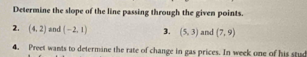 Determine the slope of the line passing through the given points. 
2. (4,2) and (-2,1) (5,3) and (7,9)
3. 
4. Preet wants to determine the rate of change in gas prices. In week one of his stud