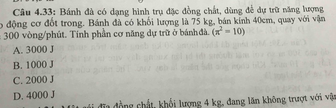 Câu 4.33: Bánh đà có dạng hình trụ đặc đồng chất, dùng để dự trữ năng lượng
o động cơ đốt trong. Bánh đà có khối lượng là 75 kg, bán kính 40cm, quay với vận
300 vòng /phút. Tính phần cơ năng dự trữ ở bánh đà. (π^2=10)
A. 3000 J
B. 1000 J
C. 2000 J
D. 4000 J
đĩa đồng chất, khối lượng 4 kg, đang lăn không trượt với vận