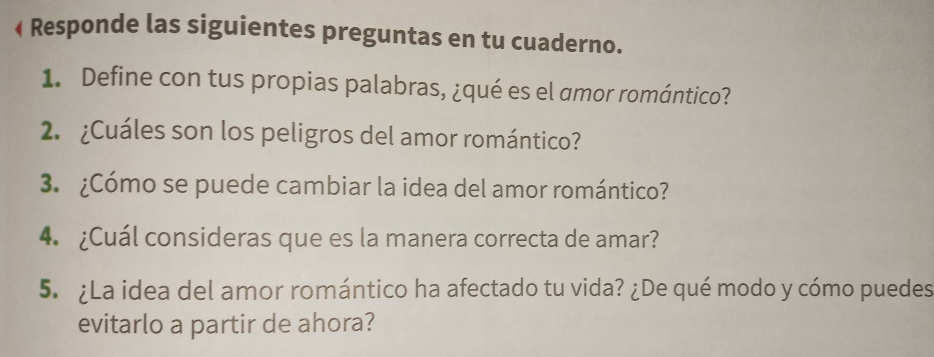 • Responde las siguientes preguntas en tu cuaderno. 
1. Define con tus propias palabras, ¿qué es el amor romántico? 
2. ¿Cuáles son los peligros del amor romántico? 
3. ¿Cómo se puede cambiar la idea del amor romántico? 
4. ¿Cuál consideras que es la manera correcta de amar? 
5. ¿La idea del amor romántico ha afectado tu vida? ¿De qué modo y cómo puedes 
evitarlo a partir de ahora?