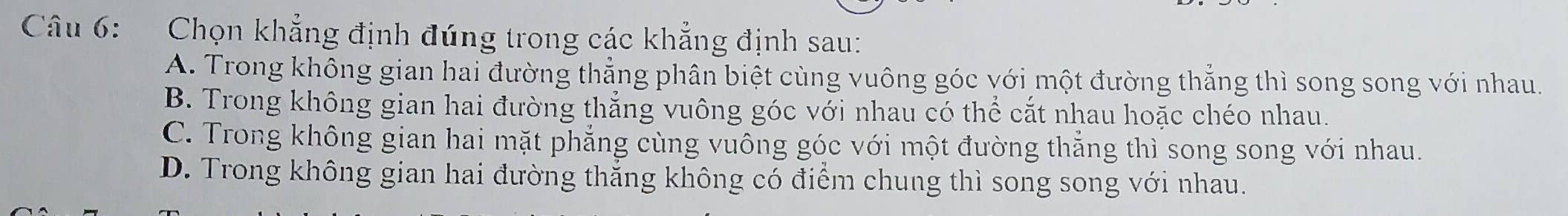 Chọn khẳng định đúng trong các khẳng định sau:
A. Trong không gian hai đường thẳng phân biệt cùng vuông góc với một đường thẳng thì song song với nhau.
B. Trong không gian hai đường thẳng vuông góc với nhau có thể cắt nhau hoặc chéo nhau.
C. Trong không gian hai mặt phẳng cùng vuông góc với một đường thẳng thì song song với nhau.
D. Trong không gian hai đường thẳng không có điểm chung thì song song với nhau.