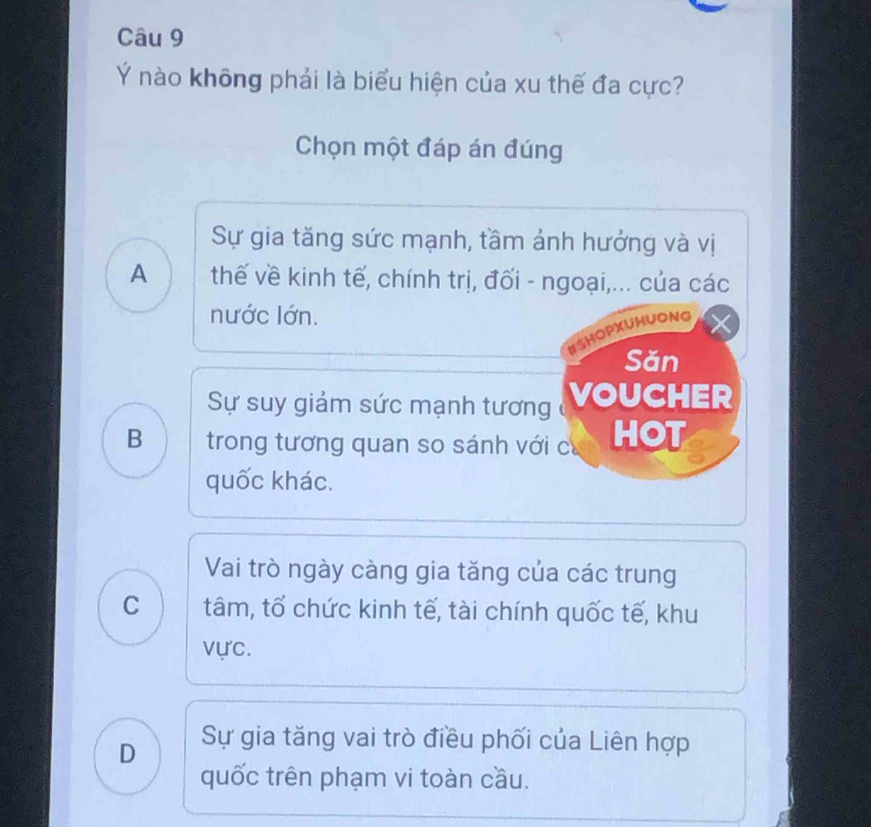 Ý nào không phải là biểu hiện của xu thế đa cực?
Chọn một đáp án đúng
Sự gia tăng sức mạnh, tầm ảnh hưởng và vị
A thế về kinh tế, chính trị, đối - ngoại,... của các
nước lớn.
ISHOPXUHUONG
Săn
Sự suy giảm sức mạnh tương (VoUCHER
B trong tương quan so sánh với cư HOT
quốc khác.
Vai trò ngày càng gia tăng của các trung
C tâm, tố chức kinh tế, tài chính quốc tế, khu
vực.
D
Sự gia tăng vai trò điều phối của Liên hợp
quốc trên phạm vi toàn cầu.