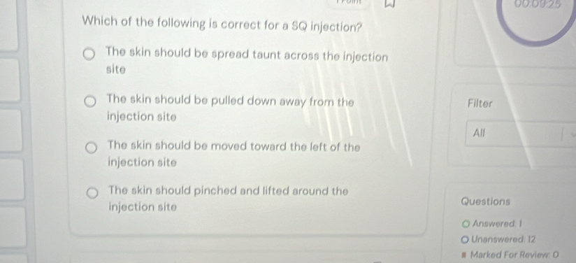 00:09:25
Which of the following is correct for a SQ injection?
The skin should be spread taunt across the injection
site
The skin should be pulled down away from the Filter
injection site
All
The skin should be moved toward the left of the
injection site
The skin should pinched and lifted around the
injection site Questions
Answered: 1
Unanswered: 12
Marked For Review: O