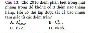 Cho 2016 điểm phân biệt trong mặt
phẳng trong đó không có 3 điểm nào thẳng
hàng. Hỏi có thể lập được tất cả bao nhiêu
tam giác từ các điểm trên?
A. A_2016^(·)^3. B. C_(2016)^3.
C. 672. D. vhat oshat o.