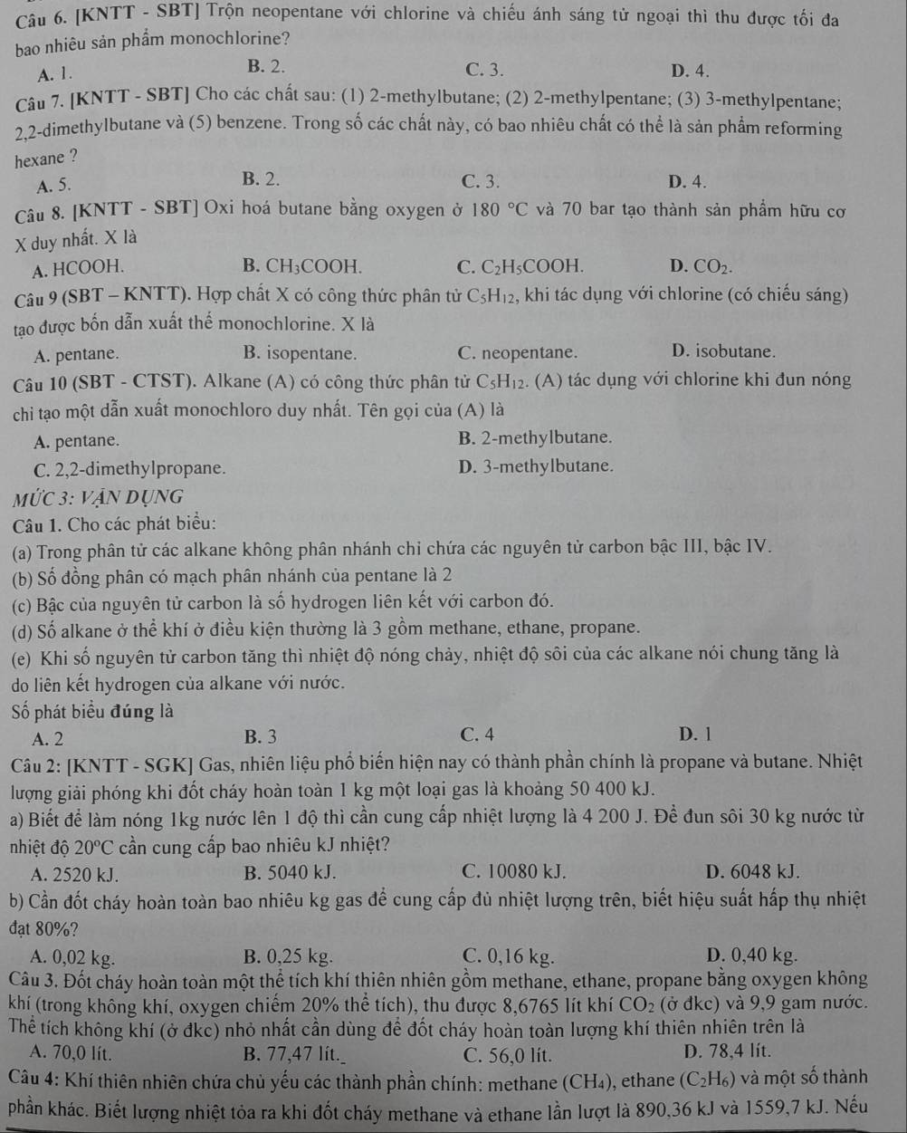 [KNTT - SBT] Trộn neopentane với chlorine và chiếu ánh sáng tử ngoại thì thu được tối đa
bao nhiêu sản phẩm monochlorine?
B. 2. C. 3.
A. 1. D. 4.
Câu 7. [KNTT - SBT] Cho các chất sau: (1) 2-methylbutane; (2) 2-methylpentane; (3) 3-methylpentane;
2,2-dimethylbutane và (5) benzene. Trong số các chất này, có bao nhiêu chất có thể là sản phẩm reforming
hexane ?
B. 2.
A. 5. C. 3. D. 4.
Câu 8. [KNTT - SBT] Oxi hoá butane bằng oxygen ở
X duy nhất. X là 180°C và 70 bar tạo thành sản phẩm hữu cơ
A. HCOOH. B. CH_3COOH
C. C_2H_5C H D. CO_2.
Câu 9 (SBT - KNTT). Hợp chất X có công thức phân tử C_5H_12 , khi tác dụng với chlorine (có chiếu sáng)
tao được bốn dẫn xuất thế monochlorine. X là
A. pentane. B. isopentane. C. neopentane. D. isobutane.
Câu 10 (SBT - CTST). Alkane (A) có công thức phân tử C_5H_12. (A) tác dụng với chlorine khi đun nóng
chi tạo một dẫn xuất monochloro duy nhất. Tên gọi của (A) là
A. pentane. B. 2-methylbutane.
C. 2,2-dimethylpropane. D. 3-methylbutane.
Mức 3: vận dụng
Câu 1. Cho các phát biểu:
(a) Trong phân tử các alkane không phân nhánh chi chứa các nguyên tử carbon bậc III, bậc IV.
(b) Số đồng phân có mạch phân nhánh của pentane là 2
(c) Bậc của nguyên tử carbon là số hydrogen liên kết với carbon đó.
(d) Số alkane ở thể khí ở điều kiện thường là 3 gồm methane, ethane, propane.
(e) Khi số nguyên tử carbon tăng thì nhiệt độ nóng chảy, nhiệt độ sôi của các alkane nói chung tăng là
do liên kết hydrogen của alkane với nước.
Số phát biểu đúng là
A. 2 B. 3 C. 4 D. 1
Câu 2: [KNTT - SGK] Gas, nhiên liệu phổ biến hiện nay có thành phần chính là propane và butane. Nhiệt
lượng giải phóng khi đốt cháy hoàn toàn 1 kg một loại gas là khoảng 50 400 kJ.
a) Biết để làm nóng 1kg nước lên 1 độ thì cần cung cấp nhiệt lượng là 4 200 J. Để đun sôi 30 kg nước từ
nhiệt độ 20°C cần cung cấp bao nhiêu kJ nhiệt?
A. 2520 kJ. B. 5040 kJ. C. 10080 kJ. D. 6048 kJ.
b) Cần đốt cháy hoàn toàn bao nhiêu kg gas để cung cấp đủ nhiệt lượng trên, biết hiệu suất hấp thụ nhiệt
đạt 80%?
A. 0,02 kg. B. 0,25 kg. C. 0,16 kg. D. 0,40 kg.
Câu 3. Đốt cháy hoàn toàn một thể tích khí thiên nhiên gồm methane, ethane, propane bằng oxygen không
khí (trong không khí, oxygen chiếm 20% thể tích), thu được 8,6765 lít khí CO_2 (ở đkc) và 9,9 gam nước.
Thể tích không khí (ở đkc) nhỏ nhất cần dùng để đốt cháy hoàn toàn lượng khí thiên nhiên trên là
A. 70,0 lít. B. 77,47 lít._ C. 56,0 lít. D. 78,4 lít.
Câu 4: Khí thiên nhiên chứa chủ yếu các thành phần chính: methane (CH₄), ethane (C_2H_6) và một số thành
phần khác. Biết lượng nhiệt tỏa ra khi đốt cháy methane và ethane lần lượt là 890,36 kJ và 1559,7 kJ. Nếu