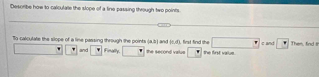 Describe how to calculate the slope of a line passing through two points. 
To calculate the slope of a line passing through the points (a,b) and (c,d) , first find the □ c. and ? Then, find th 
and Finally, the second value V the first value.