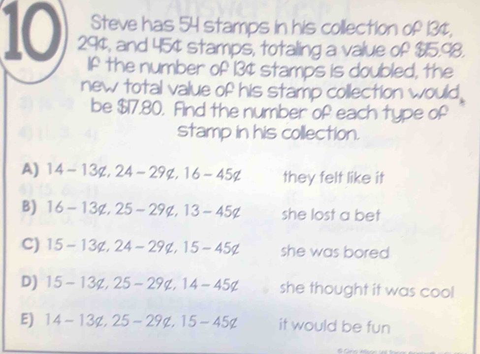 Steve has 54 stamps in his collection of 134,
10 294, and 45¢ stamps, totaling a value of $15.98.
If the number of 13¢ stamps is doubled, the
new total value of his stamp collection would
be $17.80. Find the number of each type of
stamp in his collection.
A) 14-13 not 2, 24-29q, 16-45q they felt like it
B) 16-13q, 25-29q, 13-45q she lost a bet
C) 15-13not 24-29 not 2, 15-45q she was bored
D) 15-13q, 25-29q, 14-45q she thought it was cool
E) 14-13not 25-29not ⊂ 15-45∉ it would be fun