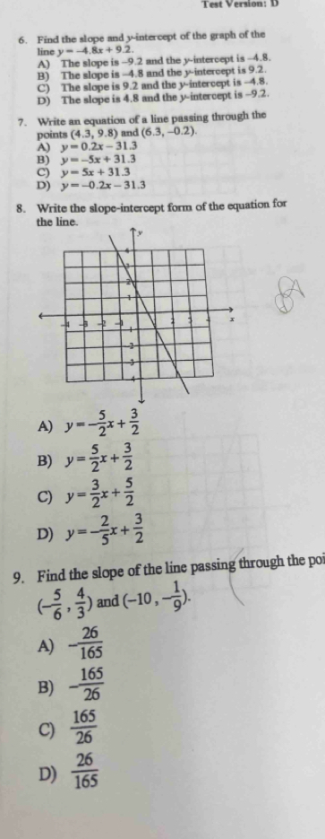 Test Version: D
6. Find the slope and y-intercept of the graph of the
line y=-4.8x+9.2.
A) The slope is -9.2 and the y-intercept is -4.8.
B) The slope is -4.8 and the y intercept is 9.2.
C) The slope is 9.2 and the y-i ntercept is -4.8.
D) The slope is 4.8 and the y-intercept is -9.2.
7. Write an equation of a line passing through the
points (4.3,9.8) and (6.3,-0.2).
A) y=0.2x-31.3
B) y=-5x+31.3
C) y=5x+31.3
D) y=-0.2x-31.3
8. Write the slope-intercept form of the equation for
A) y=- 5/2 x+ 3/2 
B) y= 5/2 x+ 3/2 
C) y= 3/2 x+ 5/2 
D) y=- 2/5 x+ 3/2 
9. Find the slope of the line passing through the poi
(- 5/6 , 4/3 ) and (-10,- 1/9 ).
A) - 26/165 
B) - 165/26 
C)  165/26 
D)  26/165 