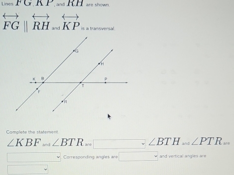 Lines FG, KP.andRH are shown.
overleftrightarrow FG||overleftrightarrow RH_andoverleftrightarrow KP s a transversal. 
Complete the statement
∠ KBF and ∠ BTR are ∠ 2BTH and ∠ PTR_are. 
Corresponding angles are □ andwartical angles are 
□