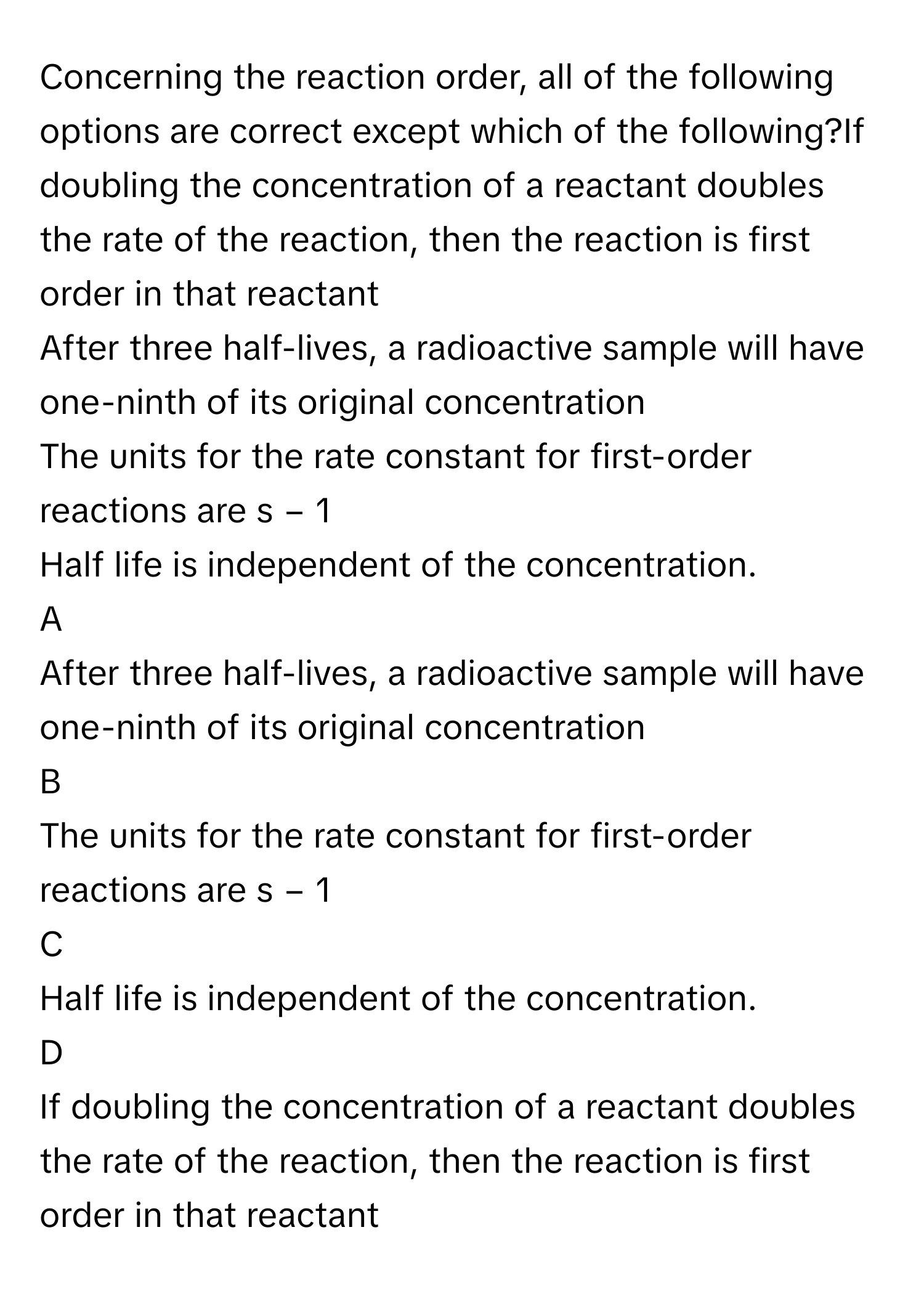 Concerning the reaction order, all of the following options are correct except which of the following?If doubling the concentration of a reactant doubles the rate of the reaction, then the reaction is first order in that reactant
After three half-lives, a radioactive sample will have one-ninth of its original concentration
The units for the rate constant for first-order reactions are s     −  1         
Half life is independent of the concentration.

A  
After three half-lives, a radioactive sample will have one-ninth of its original concentration 


B  
The units for the rate constant for first-order reactions are s     −  1          


C  
Half life is independent of the concentration. 


D  
If doubling the concentration of a reactant doubles the rate of the reaction, then the reaction is first order in that reactant