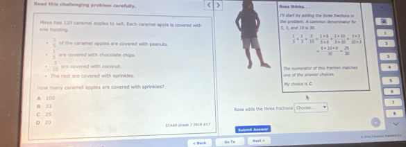 Read this chalienging problem carefully. Rosa thinks. ..
I'll start by adding the chree fractons in
Mays has 120 caramel apples to sell. Each caramel apple is covered with the problem. A common denominator fy
one topping. 5 3 and I0 is 30.
 3/5  of the caramel apples are covered with peaauts.
 1/5 + 1/3 + 3/20 = (1* 8)/5* 6 + (1* 10)/3* 10 + (3* 3)/10* 3  1
 1/3  are covered with chocolate chips.
 (6+10+9)/30 = 25/30 
3
 3/10  are covered with coconut. The numerator of this fraction matches 4
The rest are covered with sprinkles one of the answer choices.
s
How many caramel apples are covered with sprinkles? My chaice is C
A 100
7
B 33 Choose....
Rosa adds the three fractions
C 25
8
D 20 STAAR Grade 7 2018 é17 Submit Answer
< Nack Go To Next > * a F Ba n