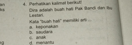 an 4. Perhatikan kalimat berikut!
ks Dira adalah buah hati Pak Bandi dan Ibu
Lestari.
Kata “buah hati” memiliki arti ...
a. keponakan
b. saudara
c. anak
g d. menantu