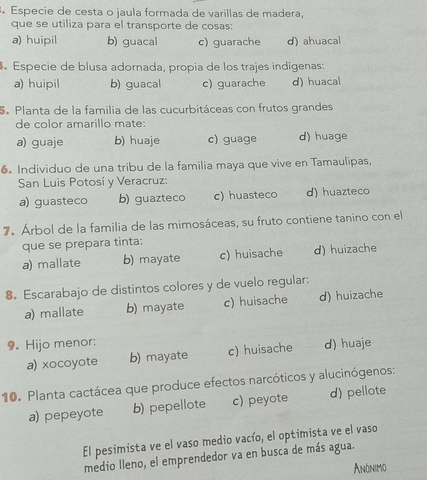 Especie de cesta o jaula formada de varillas de madera,
que se utiliza para el transporte de cosas:
a) huipil b) guacal c) guarache d) ahuacal
* Especie de blusa adornada, propia de los trajes indígenas:
a) huipil b) guacal c) guarache d) huacal
5. Planta de la familia de las cucurbitáceas con frutos grandes
de color amarillo mate:
a) guaje b) huaje c) guage d) huage
6. Individuo de una tribu de la familia maya que vive en Tamaulipas,
San Luis Potosí y Veracruz:
a) guasteco b) guazteco c) huasteco d) huazteco
7. Árbol de la familia de las mimosáceas, su fruto contiene tanino con el
que se prepara tinta:
a) mallate b) mayate c) huisache d) huizache
8. Escarabajo de distintos colores y de vuelo regular:
a) mallate b) mayate c) huisache d) huizache
9. Hijo menor: d) huaje
a) xocoyote b) mayate c) huisache
10. Planta cactácea que produce efectos narcóticos y alucinógenos:
a) pepeyote b) pepellote c) peyote d) pellote
El pesimista ve el vaso medio vacío, el optimista ve el vaso
medio lleno, el emprendedor va en busca de más agua.
Anónimo