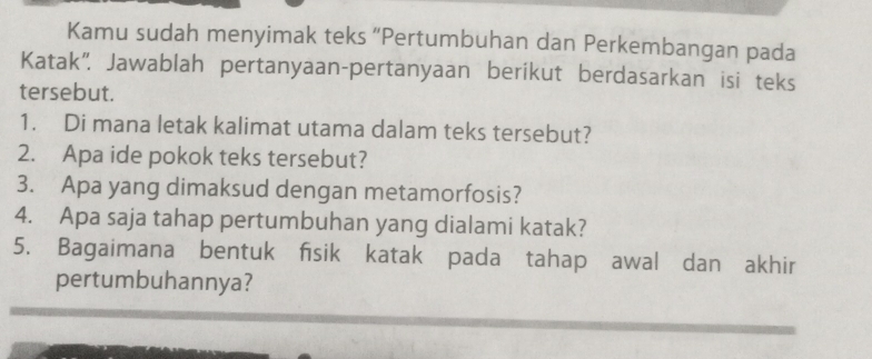 Kamu sudah menyimak teks “Pertumbuhan dan Perkembangan pada 
Katak”. Jawablah pertanyaan-pertanyaan berikut berdasarkan isi teks 
tersebut. 
1. Di mana letak kalimat utama dalam teks tersebut? 
2. Apa ide pokok teks tersebut? 
3. Apa yang dimaksud dengan metamorfosis? 
4. Apa saja tahap pertumbuhan yang dialami katak? 
5. Bagaimana bentuk fisik katak pada tahap awal dan akhir 
pertumbuhannya?