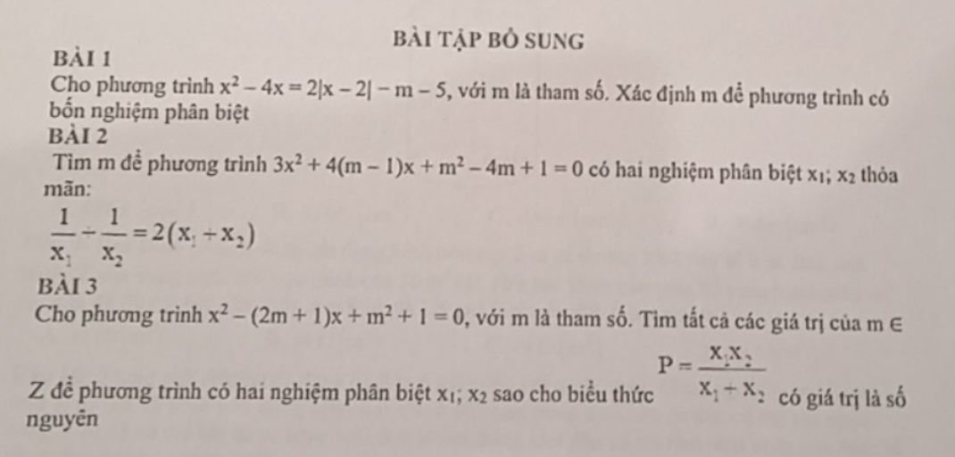 bài tập bỏ sung 
bài 1 
Cho phương trình x^2-4x=2|x-2|-m-5 , với m là tham số. Xác định m để phương trình có 
bốn nghiệm phân biệt 
bàI 2 
Tìm m đề phương trình 3x^2+4(m-1)x+m^2-4m+1=0 có hai nghiệm phân biệt : * 1; x_2 thỏa 
mãn:
frac 1x_1-frac 1x_2=2(x_1+x_2)
bài 3 
Cho phương trình x^2-(2m+1)x+m^2+1=0 0, với m là tham số. Tìm tất cả các giá trị của m∈
Z để phương trình có hai nghiệm phân biệt xị; x_2 sao cho biểu thức P=frac X_1X_2X_1+X_2 có giá trị là số 
nguyên