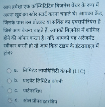 आप हमेशा एक कॉम्पिटिटिव बिज़नेस वेंचर के रूप में
अपना खुद का स्टोर स्टार्ट करना चाहते थे। आपका फ्रेंड,
जिसके पास उस प्रोडक्ट या सर्विस का एक्सपीरियंस है
जिसे आप बेचना चाहते हैं, आपको बिज़नेस में शामिल
होने की ऑफर करता है। यदि आपको यह अरेंजमेंट
स्वीकार करनी हो तो आप किस टाइप के इंटरप्राइज़ में
होंगे?
a.ॉलिमिटेड लायबिलिटी कंपनी (LLC)
b. प्राइवेट लिमिटेड कंपनी
c. पार्टनरशिप
d. सोल प्रोपराइटरशिप