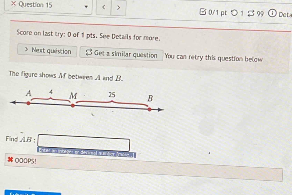 × Question 15 < > 0/1 pt つ 1$ 99 ① Deta 
Score on last try: 0 of 1 pts. See Details for more. 
Next question Get a similar question You can retry this question below 
The figure shows M between A and B.
A 4 M 25 B
Find AB : a_nK>1
Enter an integer or decimal number [more..] 
OOOPS!