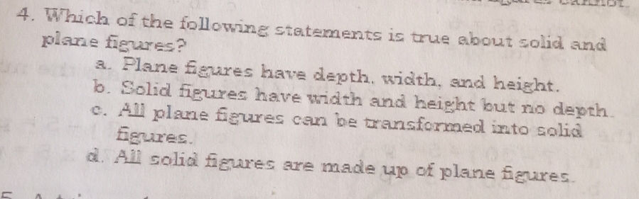 Which of the following statements is true about solid and
plane figures?
a. Plane figures have depth, width, and height.
b. Solid figures have width and height but no depth.
c. All plane figures can be transformed into solid
figures.
d. All solid figures are made up of plane figures.