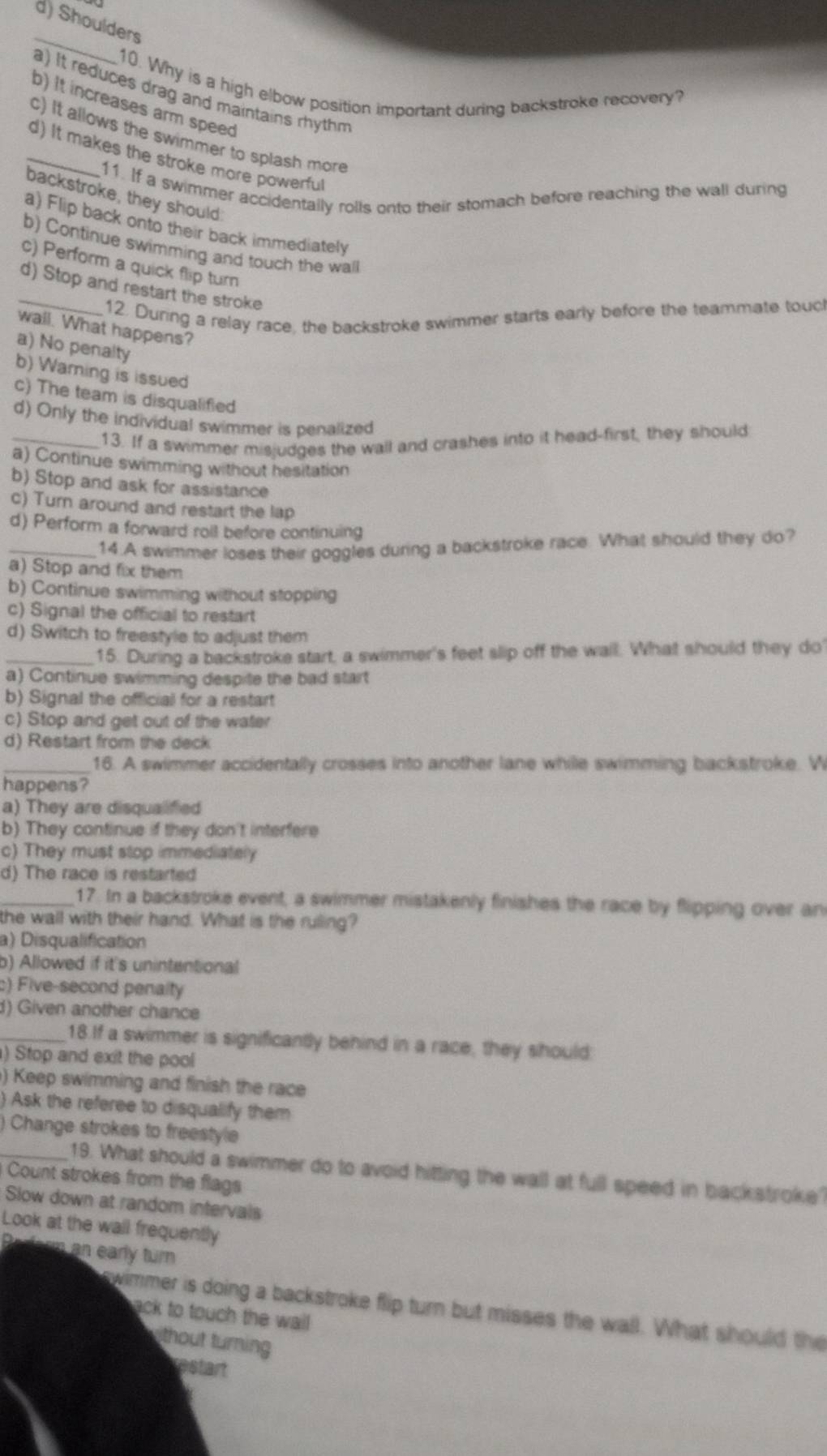 d) Shoulders
_
10. Why is a high elbow position important during backstroke recovery?
a) It reduces drag and maintains rhythm
b) It increases arm speed
c) It allows the swimmer to splash more
_d) It makes the stroke more powerful
11. If a swimmer accidentally rolls onto their stomach before reaching the wall during
backstroke, they should
a) Flip back onto their back immediately
b) Continue swimming and touch the wall
c) Perform a quick flip turn
_d) Stop and restart the stroke
12. During a relay race, the backstroke swimmer starts early before the teammate touc
wall. What happens?
a) No penalty
b) Warning is issued
c) The team is disqualified
d) Only the individual swimmer is penalized
_13. If a swimmer misjudges the wall and crashes into it head-first, they should
a) Continue swimming without hesitation
b) Stop and ask for assistance
c) Turn around and restart the lap
d) Perform a forward roll before continuing
_14.A swimmer loses their goggles during a backstroke race. What should they do?
a) Stop and fix them
b) Continue swimming without stopping
c) Signal the official to restart
d) Switch to freestyle to adjust them
_15. During a backstroke start, a swimmer's feet slip off the wall. What should they do'
a) Continue swimming despite the bad start
b) Signal the official for a restart
c) Stop and get out of the water
d) Restart from the deck
_16. A swimmer accidentally crosses into another lane while swimming backstroke. W
happens?
a) They are disqualifed
b) They continue if they don't interfere
c) They must stop immediately
d) The race is restarted
_17. In a backstroke event, a swimmer mistakenly finishes the race by flipping over an
the wall with their hand. What is the ruling?
a) Disqualification
b) Allowed if it's unintentional
) Five-second penalty
d) Given another chance
_18.If a swimmer is significantly behind in a race, they should:
) Stop and exit the pool
) Keep swimming and finish the race
) Ask the referee to disqualify them
Change strokes to freestyle
_19. What should a swimmer do to avoid hitting the wall at full speed in back stroke
Count strokes from the flags
Slow down at random intervals
Look at the wall frequently
Prform an early turn
swimmer is doing a backstroke flip turn but misses the wall. What should the
ack to touch the wail
ithout turning
restart