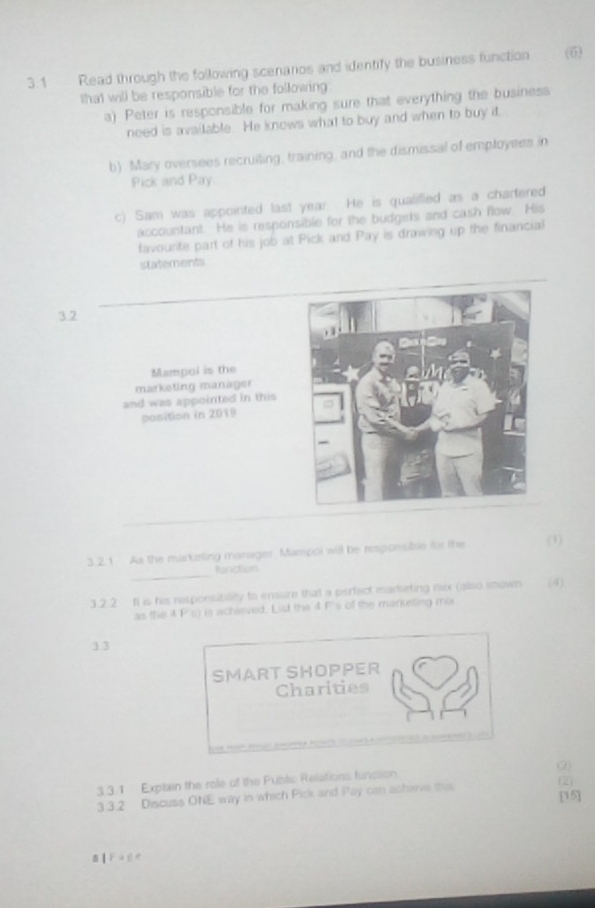 3.1 Read through the following scenarios and identify the business function (6) 
that will be responsible for the following 
a) Peter is responsible for making sure that everything the business 
need is available. He knows what to buy and when to buy it 
b) Mary oversees recruiting, training, and the dismissal of employees in 
Pick and Pay. 
c) Sam was appointed last year. He is qualified as a chartered 
accountant. He is responsible for the budgets and cash flow. His 
favourite part of his job at Pick and Pay is drawing up the financial 
statements 
3.2 
Mampol is the 
marketing manager 
and was appointed in this 
position in 2019
_ 
3. 2.1 As the marketing manager. Mampor will be responsible for the (1) 
function 
3.2.2 fI is his responsiblity to ensure that a perfect marseting mx (also imown (4) 
as the 4 F's) is achieved. List the 4 P's of the marketing mo 
3.3 
SMART SHOPPER 
Charities 
3.3.1 Explain the role of the Fublic Relations funcion (2) 
3.3.2 Discuss ONE way in which Pick and Pay can acheve this (2) 
[15] 
5 18=6°