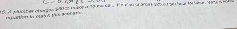 A plumber charges $50 to make a house call. He also charges $25,00 per hour for labor. Write a linea 
equation to match this scenario.