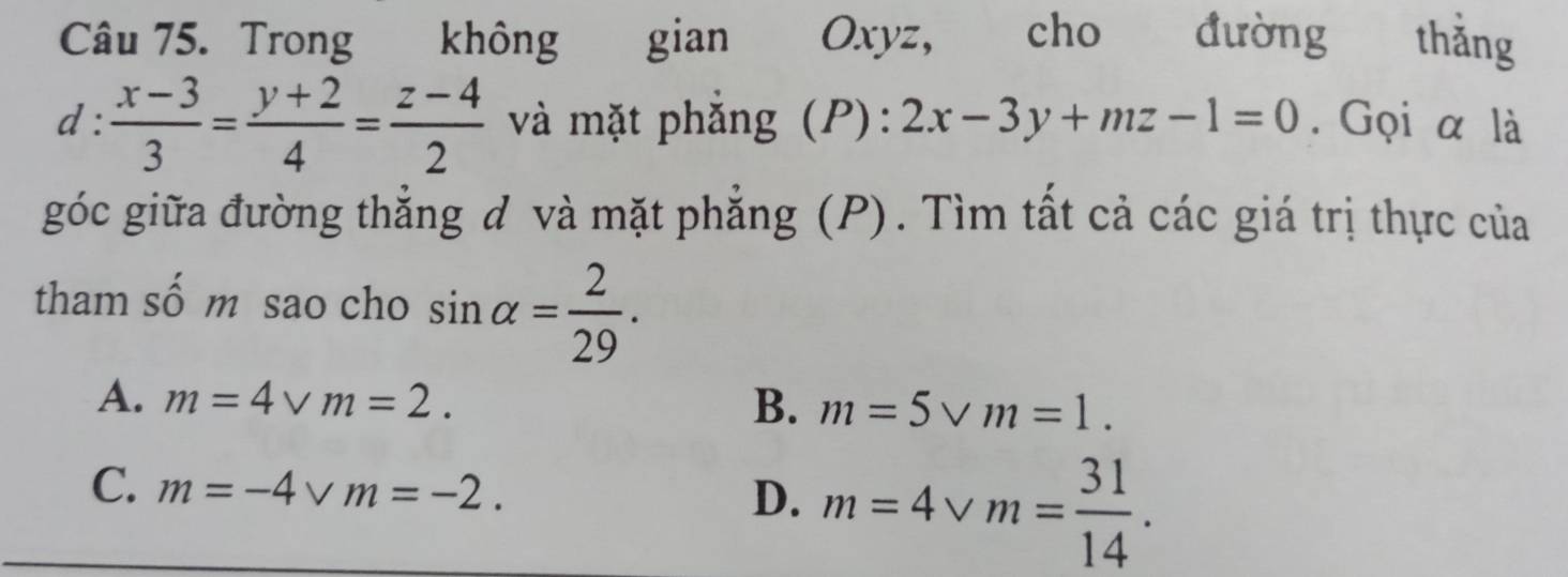 Trong không gian Oxyz, cho đường thǎng
d :  (x-3)/3 = (y+2)/4 = (z-4)/2  và mặt phắng (P): 2x-3y+mz-1=0. Gọi α là
góc giữa đường thẳng đ và mặt phẳng (P). Tìm tất cả các giá trị thực của
tham số m sao cho sin alpha = 2/29 .
A. m=4vee m=2. B. m=5vee m=1.
C. m=-4vm=-2.
D. m=4vee m= 31/14 .