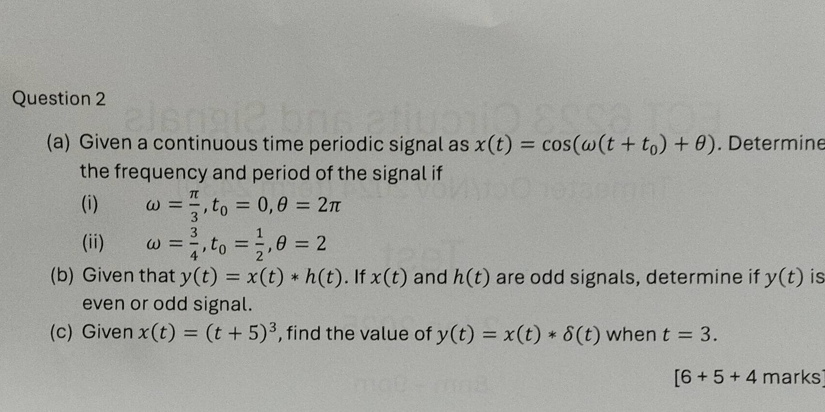 Given a continuous time periodic signal as x(t)=cos (omega (t+t_0)+θ ). Determine 
the frequency and period of the signal if 
(i) omega = π /3 , t_0=0, θ =2π
(ii) omega = 3/4 , t_0= 1/2 , θ =2
(b) Given that y(t)=x(t)*h(t). If x(t) and h(t) are odd signals, determine if y(t) is 
even or odd signal. 
(c) Given x(t)=(t+5)^3 , find the value of y(t)=x(t)*delta (t) when t=3.
[6+5+4 marks