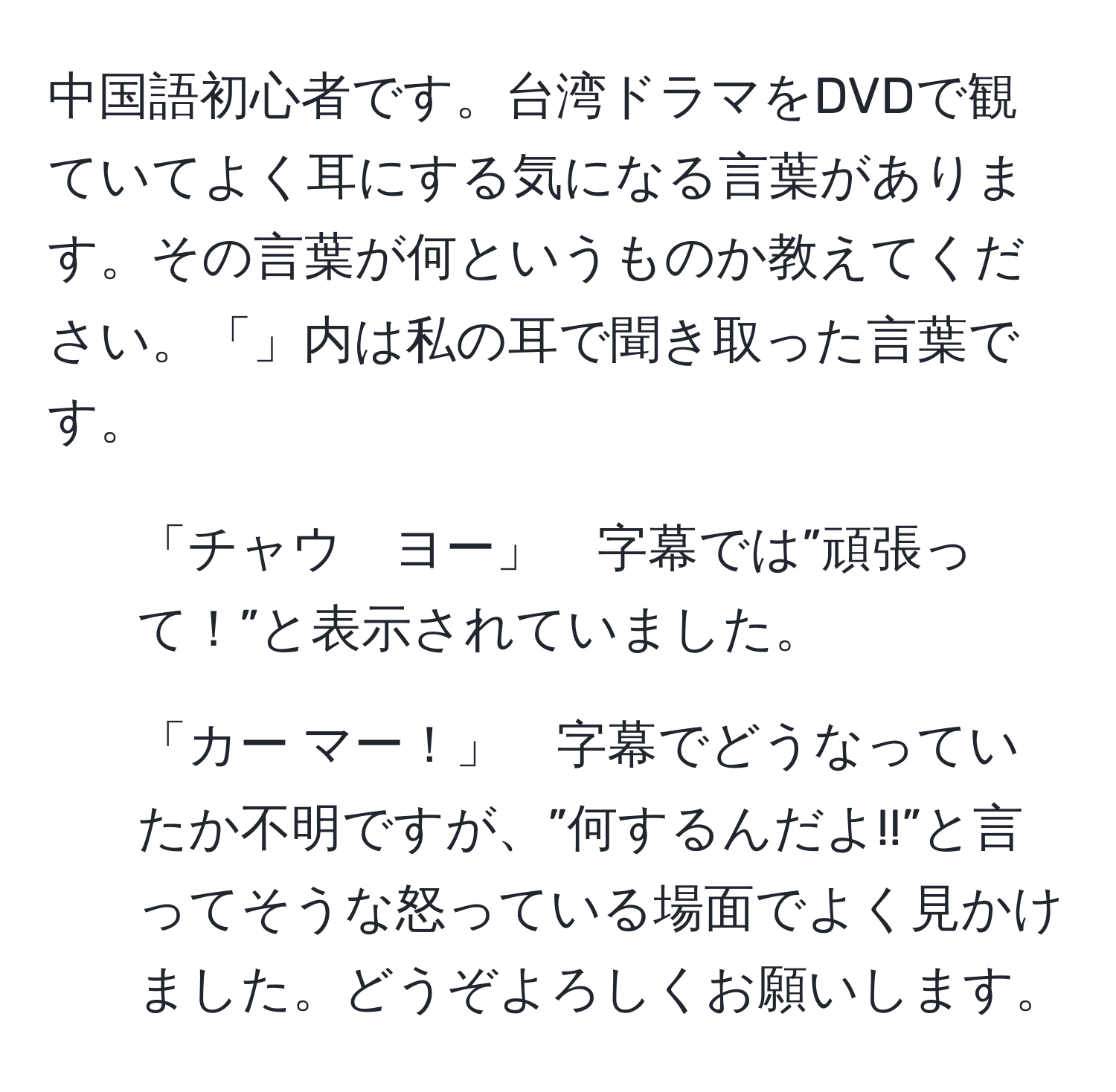 中国語初心者です。台湾ドラマをDVDで観ていてよく耳にする気になる言葉があります。その言葉が何というものか教えてください。「」内は私の耳で聞き取った言葉です。
1. 「チャウ　ヨー」　字幕では”頑張って！”と表示されていました。
2. 「カー マー！」　字幕でどうなっていたか不明ですが、”何するんだよ!!”と言ってそうな怒っている場面でよく見かけました。どうぞよろしくお願いします。