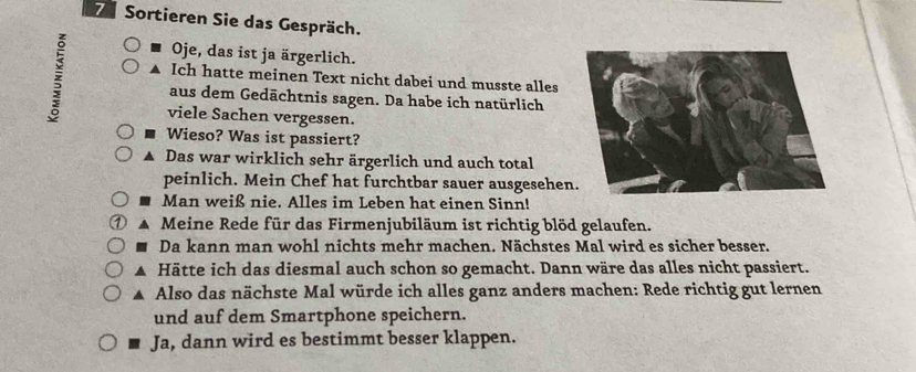 Sortieren Sie das Gespräch. 
Oje, das ist ja ärgerlich. 
A Ich hatte meinen Text nicht dabei und musste alles 
aus dem Gedächtnis sagen. Da habe ich natürlich 
viele Sachen vergessen. 
Wieso? Was ist passiert? 
Das war wirklich sehr ärgerlich und auch total 
peinlich. Mein Chef hat furchtbar sauer ausgesehen 
Man weiß nie. Alles im Leben hat einen Sinn! 
Meine Rede für das Firmenjubiläum ist richtig blöd gelaufen. 
Da kann man wohl nichts mehr machen. Nächstes Mal wird es sicher besser. 
▲ Hätte ich das diesmal auch schon so gemacht. Dann wäre das alles nicht passiert. 
▲ Also das nächste Mal würde ich alles ganz anders machen: Rede richtig gut lernen 
und auf dem Smartphone speichern. 
Ja, dann wird es bestimmt besser klappen.