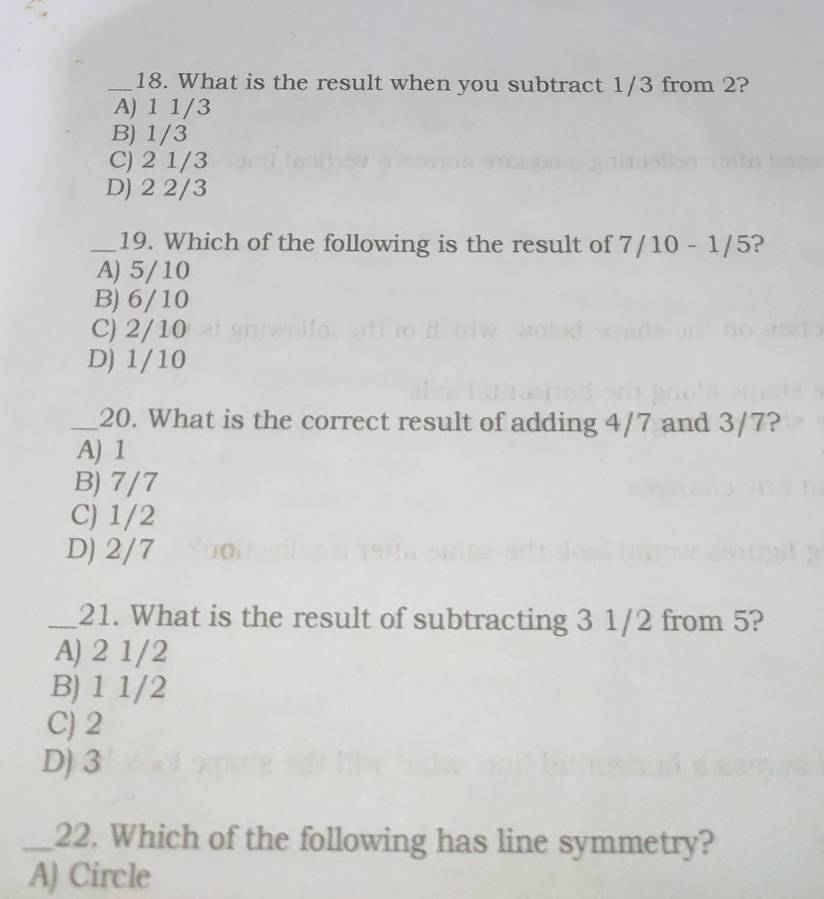 What is the result when you subtract 1/3 from 2?
A) 1 1/3
B) 1/3
C) 2 1/3
D) 2 2/3
_19. Which of the following is the result of 7/10-1/5 ?
A) 5/10
B) 6/10
C) 2/10
D) 1/10
_20. What is the correct result of adding 4/7 and 3/7?
A) 1
B) 7/7
C) 1/2
D) 2/7
_21. What is the result of subtracting 3 1/2 from 5?
A) 2 1/2
B) 1 1/2
C) 2
D) 3
_22. Which of the following has line symmetry?
A) Circle