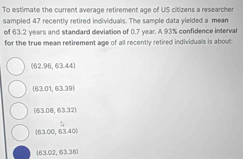 To estimate the current average retirement age of US citizens a researcher
sampled 47 recently retired individuals. The sample data yielded a mean
of 63.2 years and standard deviation of 0.7 year. A 93% confidence interval
for the true mean retirement age of all recently retired individuals is about:
(62.96,63.44)
(63.01,63.39)
(63.08,63.32)
(63.00,63.40)
(63.02,63.38)