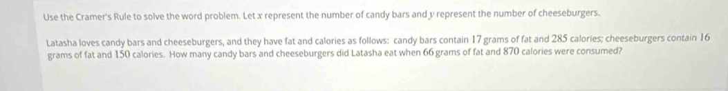 Use the Cramer's Rule to solve the word problem. Let x represent the number of candy bars and y represent the number of cheeseburgers. 
Latasha loves candy bars and cheeseburgers, and they have fat and calories as follows: candy bars contain 17 grams of fat and 285 calories; cheeseburgers contain 16
grams of fat and 150 calories. How many candy bars and cheeseburgers did Latasha eat when 66 grams of fat and 870 calories were consumed?