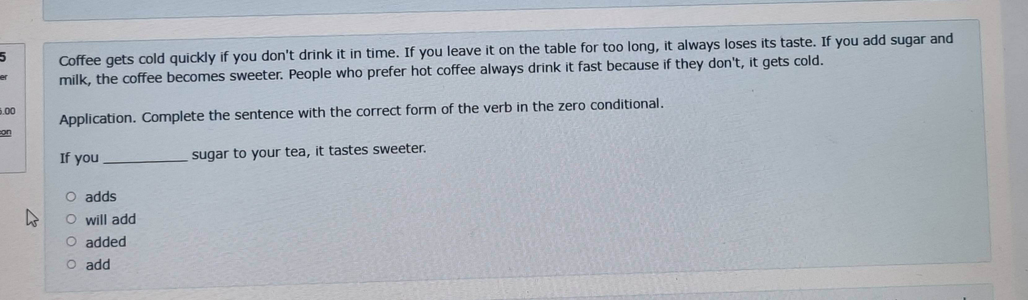 Coffee gets cold quickly if you don't drink it in time. If you leave it on the table for too long, it always loses its taste. If you add sugar and
of milk, the coffee becomes sweeter. People who prefer hot coffee always drink it fast because if they don't, it gets cold.
6.00
Application. Complete the sentence with the correct form of the verb in the zero conditional.
on
If you _sugar to your tea, it tastes sweeter.
adds
will add
added
add