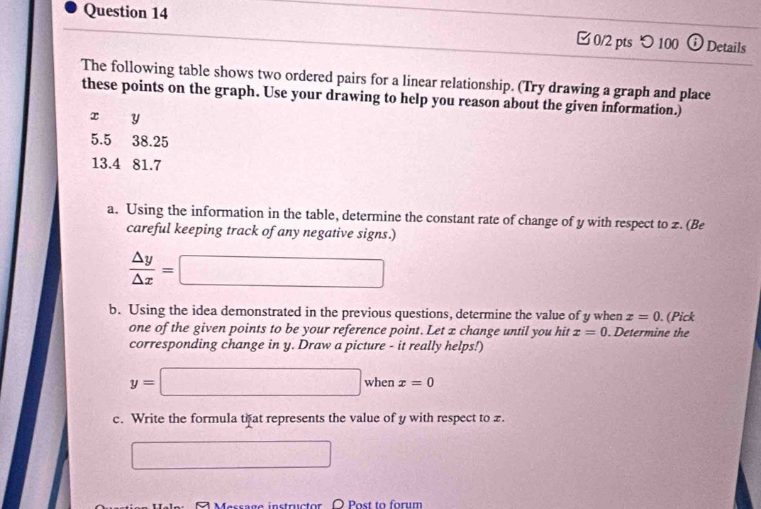 □0/2 pts つ100 ⓘ Details 
The following table shows two ordered pairs for a linear relationship. (Try drawing a graph and place 
these points on the graph. Use your drawing to help you reason about the given information.)
x y
5.5 38.25
13.4 81.7
a. Using the information in the table, determine the constant rate of change of y with respect to z.(Be 
careful keeping track of any negative signs.)
 △ y/△ x =□
b. Using the idea demonstrated in the previous questions, determine the value of y when x=0. (Pick 
one of the given points to be your reference point. Let x change until you hit x=0. Determine the 
corresponding change in y. Draw a picture - it really helps!)
y=□ when x=0
c. Write the formula tf at represents the value of y with respect to x. 
□ 
7 Message instructor Post to forum