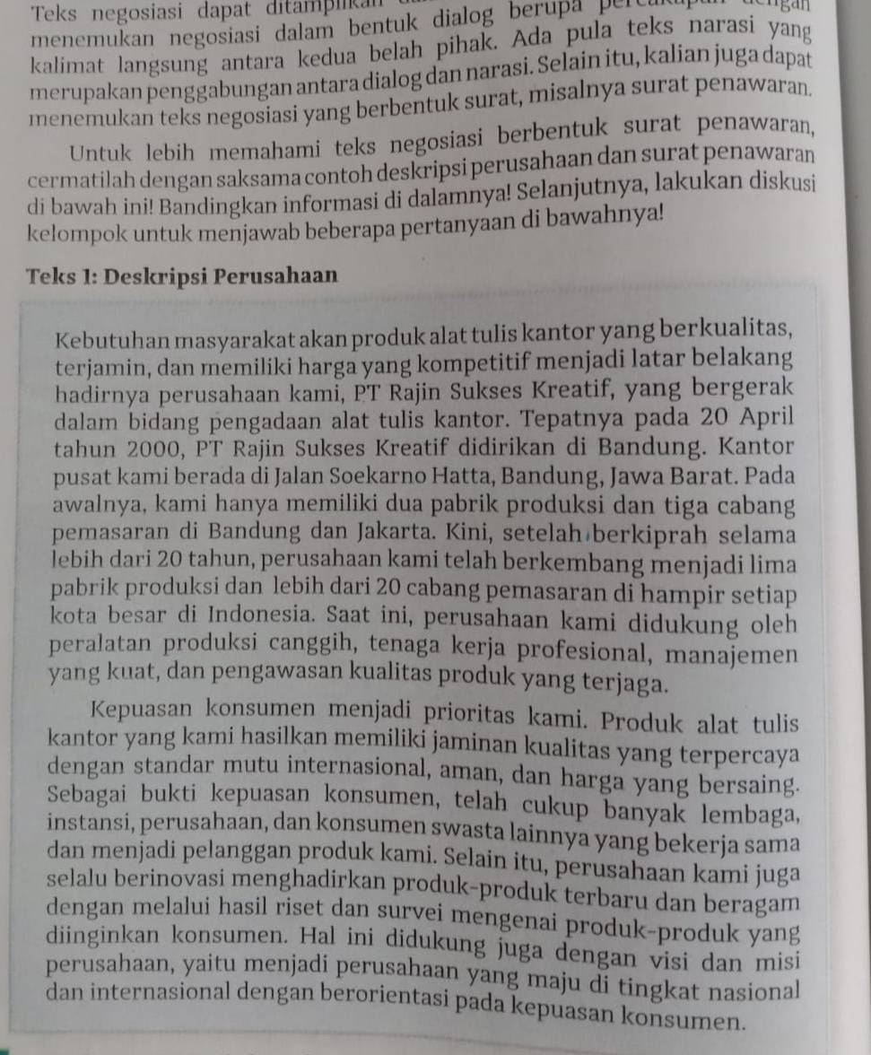 Teks negosiasi dapat ditampikan
menemukan negosiasi dalam bentuk dialog berupa pertul 
kalimat langsung antara kedua belah pihak. Ada pula teks narasi yang
merupakan penggabungan antara dialog dan narasi. Selain itu, kalian juga dapat
menemukan teks negosiasi yang berbentuk surat, misalnya surat penawaran.
Untuk lebih memahami teks negosiasi berbentuk surat penawaran,
cermatilah dengan saksama contoh deskripsi perusahaan dan surat penawaran
di bawah ini! Bandingkan informasi di dalamnya! Selanjutnya, lakukan diskusi
kelompok untuk menjawab beberapa pertanyaan di bawahnya!
Teks 1: Deskripsi Perusahaan
Kebutuhan masyarakat akan produk alat tulis kantor yang berkualitas,
terjamin, dan memiliki harga yang kompetitif menjadi latar belakang
hadirnya perusahaan kami, PT Rajin Sukses Kreatif, yang bergerak
dalam bidang pengadaan alat tulis kantor. Tepatnya pada 20 April
tahun 2000, PT Rajin Sukses Kreatif didirikan di Bandung. Kantor
pusat kami berada di Jalan Soekarno Hatta, Bandung, Jawa Barat. Pada
awalnya, kami hanya memiliki dua pabrik produksi dan tiga cabang
pemasaran di Bandung dan Jakarta. Kini, setelah berkiprah selama
lebih dari 20 tahun, perusahaan kami telah berkembang menjadi lima
pabrik produksi dan lebih dari 20 cabang pemasaran di hampir setiap
kota besar di Indonesia. Saat ini, perusahaan kami didukung oleh
peralatan produksi canggih, tenaga kerja profesional, manajemen
yang kuat, dan pengawasan kualitas produk yang terjaga.
Kepuasan konsumen menjadi prioritas kami. Produk alat tulis
kantor yang kami hasilkan memiliki jaminan kualitas yang terpercaya
dengan standar mutu internasional, aman, dan harga yang bersaing.
Sebagai bukti kepuasan konsumen, telah cukup banyak lembaga,
instansi, perusahaan, dan konsumen swasta lainnya yang bekerja sama
dan menjadi pelanggan produk kami. Selain itu, perusahaan kami juga
selalu berinovasi menghadirkan produk-produk terbaru dan beragam
dengan melalui hasil riset dan survei mengenai produk-produk yang
diinginkan konsumen. Hal ini didukung juga dengan visi dan misi
perusahaan, yaitu menjadi perusahaan yang maju di tingkat nasional
dan internasional dengan berorientasi pada kepuasan konsumen.