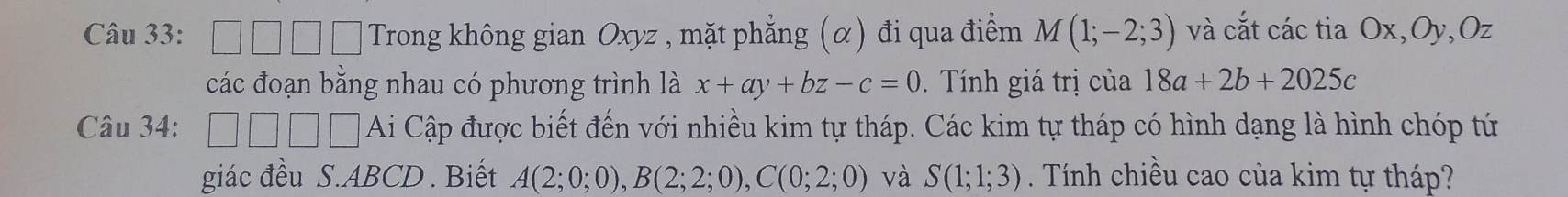 square □ □ □ Trong không gian Oxyz , mặt phẳng (α) đi qua điểm M(1;-2;3) và cắt các tia Ox, Oy, Oz
các đoạn bằng nhau có phương trình là x+ay+bz-c=0. Tính giá trị của 18a+2b+2025c
Câu 34: □ □ □ □ Ai Cập được biết đến với nhiều kim tự tháp. Các kim tự tháp có hình dạng là hình chóp tứ 
giác đều S. ABCD. Biết A(2;0;0), B(2;2;0), C(0;2;0) và S(1;1;3). Tính chiều cao của kim tự tháp?