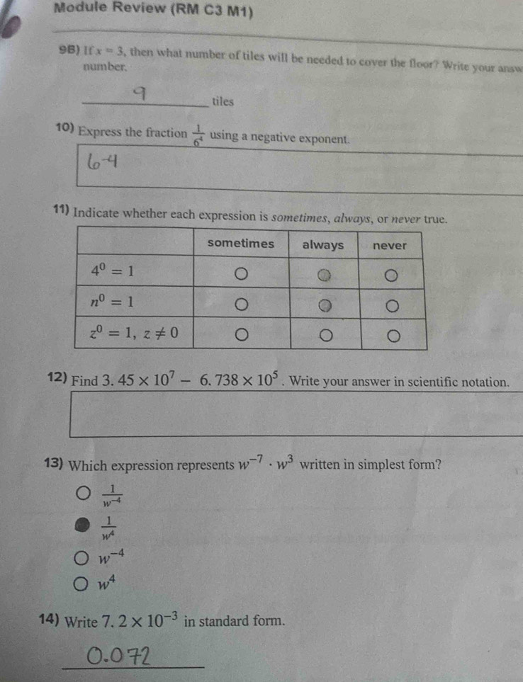 Module Review (RM C3 M1)
9B) If x=3 , then what number of tiles will be needed to cover the floor? Write your answ
number.
_tiles
10) Express the fraction  1/6^4  using a negative exponent.
11) Indicate whether each expression is sometimes,
12) Find 3.45* 10^7-6.738* 10^5. Write your answer in scientific notation.
13) Which expression represents w^(-7)· w^3 written in simplest form?
 1/w^(-4) 
 1/w^4 
w^(-4)
w^4
14) Write 7.2* 10^(-3) in standard form.
_