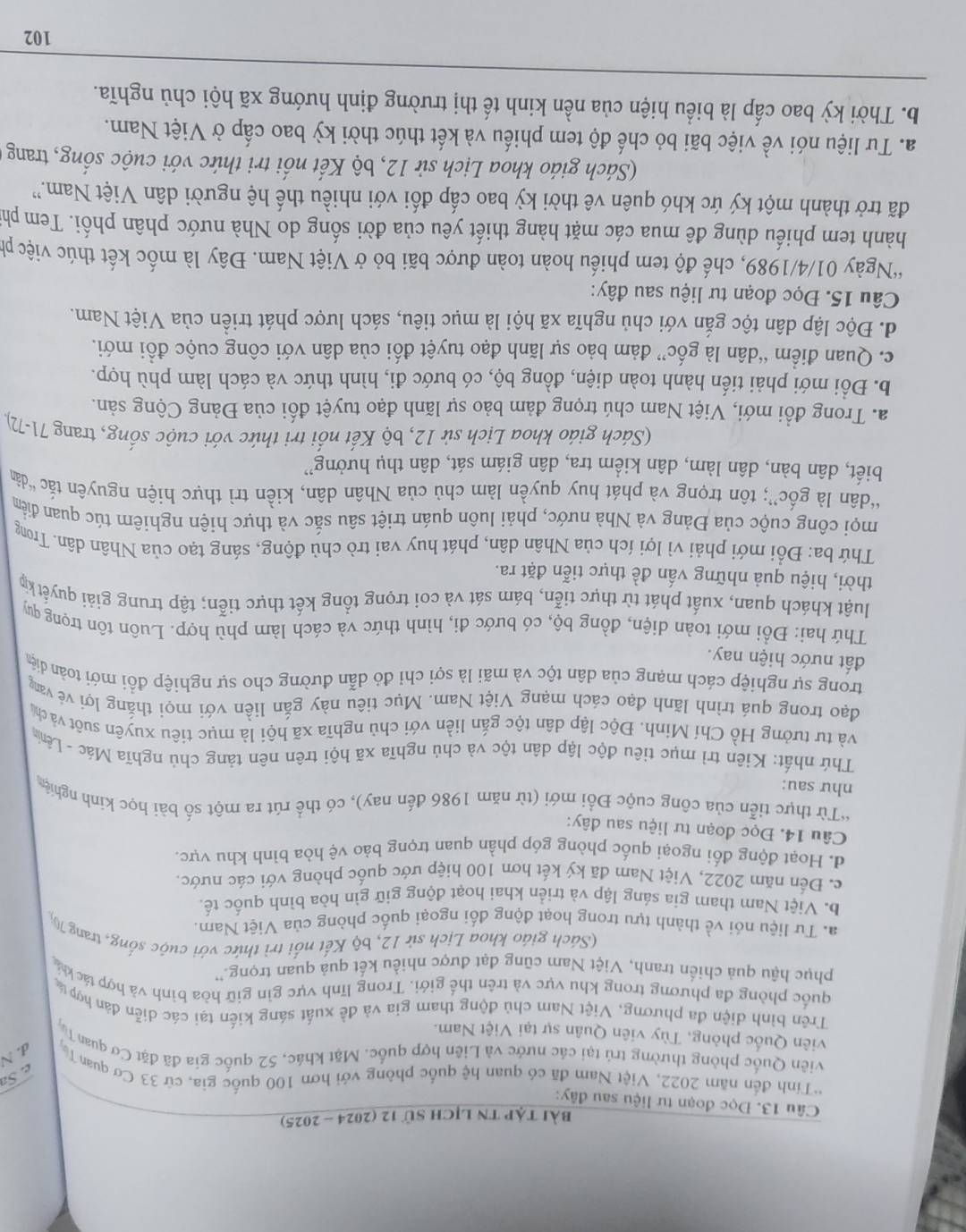 bài tập tn lịch sử 12 (2024 - 2025)
Câu 13. Đọc đoạn tư liệu sau đây:
*Tính đến năm 2022, Việt Nam đã có quan hệ quốc phông với hơn 100 quốc gia, cứ 33 Cơ quan T d. N
e. Sa
viên Quốc phòng thường trú tại các nước và Liên hợp quốc. Mặt khác, 52 quốc gia đã đặt Cơ quan Tạ
viên Quốc phòng, Tùy viên Quân sự tại Việt Nam.
Trên bình diện đa phương, Việt Nam chủ động tham gia và đề xuất sáng kiến tại các diễn đàn hợp tá
quốc phòng đa phương trong khu vực và trên thế giới. Trong lĩnh vực gìn giữ hòa bình và hợp tác khá
phục hậu quả chiến tranh, Việt Nam cũng đạt được nhiều kết quả quan trọng.''
(Sách giáo khoa Lịch sử 12, bộ Kết nổi trì thức với cuộc sống, trang 7
a. Tư liệu nói về thành tựu trong hoạt động đối ngoại quốc phòng của Việt Nam.
b. Việt Nam tham gia sáng lập và triển khai hoạt động giữ gìn hòa bình quốc tế.
c. Đến năm 2022, Việt Nam đã ký kết hơn 100 hiệp ước quốc phòng với các nước.
d. Hoạt động đối ngoại quốc phòng góp phần quan trọng bảo vệ hòa bình khu vực.
Câu 14. Đọc đoạn tư liệu sau đây:
*Từ thực tiễn của công cuộc Đổi mới (từ năm 1986 đến nay), có thể rút ra một số bài học kinh nghiệ
như sau:
Thứ nhất: Kiên trì mục tiêu độc lập dân tộc và chủ nghĩa xã hội trên nên tảng chủ nghĩa Mác - Lêng
và tư tưởng Hồ Chí Minh. Độc lập dân tộc gắn liền với chủ nghĩa xã hội là mục tiêu xuyên suốt và chủ
đạo trong quá trình lãnh đạo cách mạng Việt Nam. Mục tiêu này gắn liền với mọi thắng lợi vẻ van
trong sự nghiệp cách mạng của dân tộc và mãi là sợi chỉ đỏ dẫn đường cho sự nghiệp đồi mới toàn diệ
đất nước hiện nay.
Thứ hai: Đổi mới toàn diện, đồng bộ, có bước đi, hình thức và cách làm phù hợp. Luôn tôn trọng quý
luật khách quan, xuất phát từ thực tiễn, bám sát và coi trọng tổng kết thực tiễn; tập trung giải quyết kỳ
thời, hiệu quả những vấn đề thực tiễn đặt ra.
Thứ ba: Đổi mới phải vì lợi ích của Nhân dân, phát huy vai trò chủ động, sáng tạo của Nhân dân. Trong
mọi công cuộc của Đảng và Nhà nước, phải luôn quán triệt sâu sắc và thực hiện nghiêm túc quan điểm
“dân là gốc”; tôn trọng và phát huy quyền làm chủ của Nhân dân, kiền trì thực hiện nguyên tắc “dân
biết, dân bàn, dân làm, dân kiểm tra, dân giám sát, dân thụ hưởng''
(Sách giáo khoa Lịch sử 12, bộ Kết nổi tri thức với cuộc sống, trang 71-72).
a. Trong đổi mới, Việt Nam chú trọng đảm bảo sự lãnh đạo tuyệt đối của Đảng Cộng sản.
b. Đổi mới phải tiến hành toàn diện, đồng bộ, có bước đi, hình thức và cách làm phù hợp.
c. Quan điểm “dân là gốc” đảm bảo sự lãnh đạo tuyệt đối của dân với công cuộc đồi mới.
d. Độc lập dân tộc gắn với chủ nghĩa xã hội là mục tiêu, sách lược phát triền của Việt Nam.
Câu 15. Đọc đoạn tư liệu sau đây:
'Ngày 01/4/1989, chế độ tem phiếu hoàn toàn được bãi bỏ ở Việt Nam. Đây là mốc kết thúc việc ph
hành tem phiếu dùng đê mua các mặt hàng thiết yêu của đời sống do Nhà nước phân phối. Tem ph
đã trở thành một ký ức khó quên vê thời kỳ bao cấp đối với nhiều thế hệ người dân Việt Nam.''
(Sách giáo khoa Lịch sử 12, bộ Kết nổi tri thức với cuộc sống, trang 
a. Tư liệu nói về việc bãi bỏ chế độ tem phiếu và kết thúc thời kỳ bao cấp ở Việt Nam.
b. Thời kỳ bao cấp là biểu hiện của nền kinh tế thị trường định hướng xã hội chủ nghĩa.
102