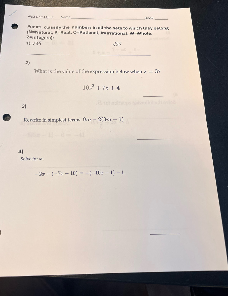 Alg2 Unit 1 Quiz Name: _Block: 
_ 
For #1, classify the numbers in all the sets to which they belong 
(N=Natural, R=Real, Q= Rational, Ir=I rrational. W=V Vhole,
Z=1 ntegers): 
1) sqrt(36) sqrt(37)
_ 
_ 
2) 
What is the value of the expression below when z=3 ?
10z^2+7z+4
3) 
Rewrite in simplest terms: 9m-2(3m-1)
_ 
4) 
Solve for x :
-2x-(-7x-10)=-(-10x-1)-1
_