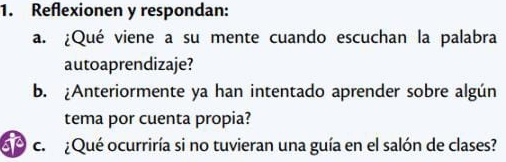 Reflexionen y respondan: 
a. ¿Qué viene a su mente cuando escuchan la palabra 
autoaprendizaje? 
b. Anteriormente ya han intentado aprender sobre algún 
tema por cuenta propia? 
c. ¿Qué ocurriría si no tuvieran una guía en el salón de clases?