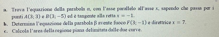 Trova l’equazione della parabola α, con l'asse parallelo all'asse x, sapendo che passa per i 
punti A(3;3) e B(3;-5) ed è tangente alla retta x=-1. 
b. Determina l’equazione della parabola β avente fuoco F(3;-1) e direttrice x=7. 
c. Calcola l’area della regione piana delimitata dalle due curve.