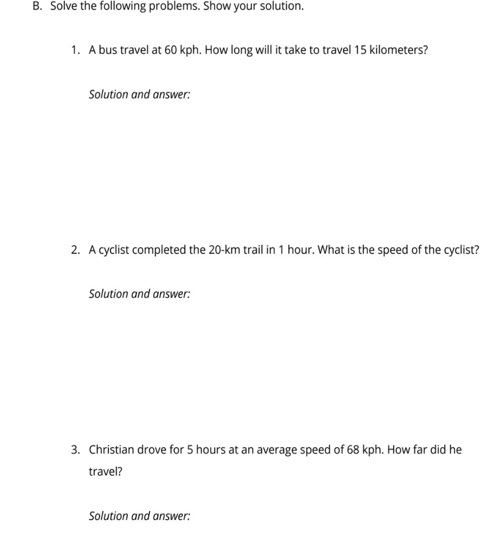 Solve the following problems. Show your solution. 
1. A bus travel at 60 kph. How long will it take to travel 15 kilometers? 
Solution and answer: 
2. A cyclist completed the 20-km trail in 1 hour. What is the speed of the cyclist? 
Solution and answer: 
3. Christian drove for 5 hours at an average speed of 68 kph. How far did he 
travel? 
Solution and answer: