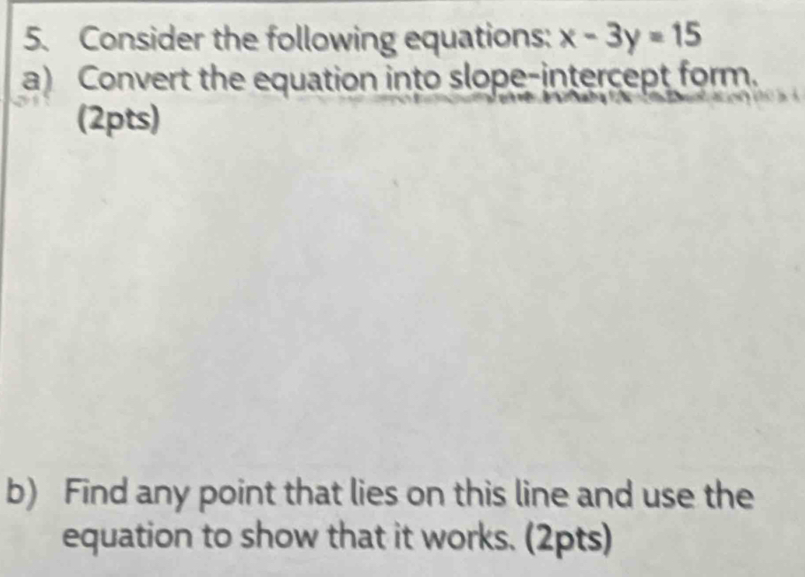 Consider the following equations: x-3y=15
a) Convert the equation into slope-intercept form. 
(2pts) 
b) Find any point that lies on this line and use the 
equation to show that it works. (2pts)