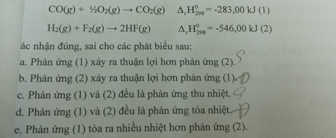 CO(g)+1/2O_2(g)to CO_2(g) △ _rH_(298)^0=-283,00kJ(1)
H_2(g)+F_2(g)to 2HF(g) △ _rH_(298)^0=-546,00kJ(2)
ác nhận đúng, sai cho các phát biểu sau:
a. Phản ứng (1) xảy ra thuận lợi hơn phản ứng (2).
b. Phản ứng (2) xảy ra thuận lợi hơn phản ứng (1)
c. Phản ứng (1) và (2) đều là phản ứng thu nhiệt.
d. Phản ứng (1) và (2) đều là phản ứng tỏa nhiệt
e. Phản ứng (1) tỏa ra nhiều nhiệt hơn phản ứng (2).